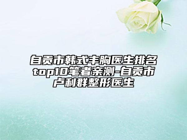 自貢市韓式豐胸醫(yī)生排名top10筆者親測(cè)-自貢市盧利群整形醫(yī)生