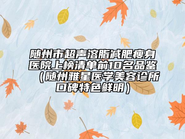 隨州市超聲溶脂減肥瘦身醫(yī)院上榜清單前10名品鑒（隨州雅星醫(yī)學美容診所口碑特色鮮明）