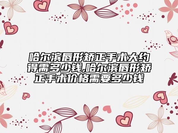 哈爾濱唇形矯正手術(shù)大約得需多少錢,哈爾濱唇形矯正手術(shù)價(jià)格需要多少錢