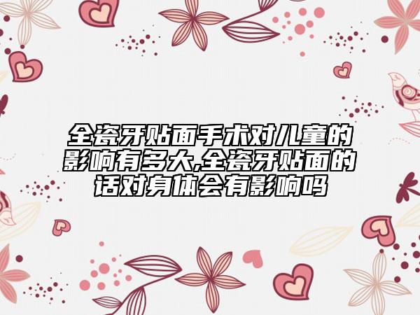 全瓷牙貼面手術(shù)對(duì)兒童的影響有多大,全瓷牙貼面的話對(duì)身體會(huì)有影響嗎