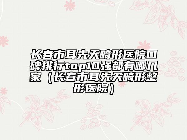 長春市耳先天畸形醫(yī)院口碑排行top10強都有哪幾家（長春市耳先天畸形整形醫(yī)院）