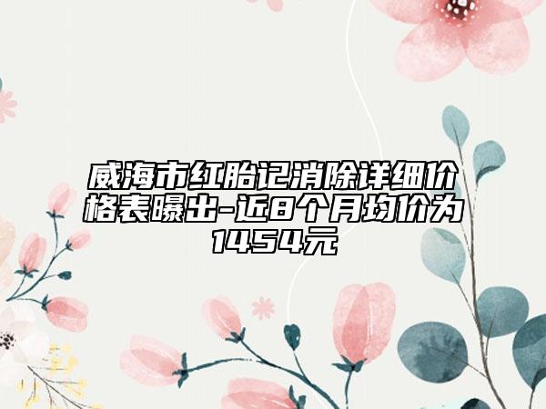 威海市紅胎記消除詳細(xì)價(jià)格表曝出-近8個月均價(jià)為1454元