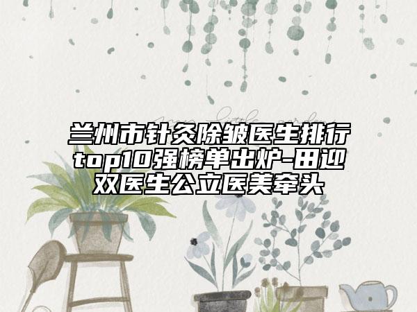 蘭州市針灸除皺醫(yī)生排行top10強(qiáng)榜單出爐-田迎雙醫(yī)生公立醫(yī)美牽頭