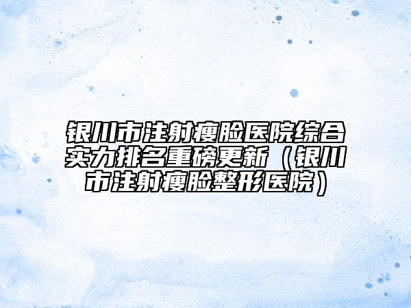 銀川市注射瘦臉醫(yī)院綜合實力排名重磅更新（銀川市注射瘦臉整形醫(yī)院）