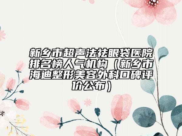 新鄉(xiāng)市超聲法祛眼袋醫(yī)院排名榜人氣機構（新鄉(xiāng)市海迪整形美容外科口碑評價公布）