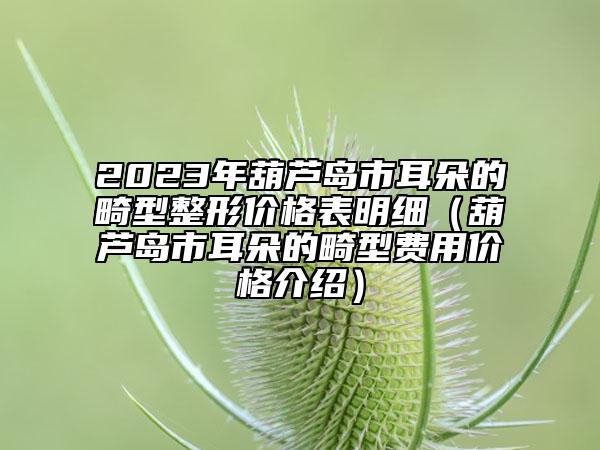 2023年葫蘆島市耳朵的畸型整形價格表明細(xì)（葫蘆島市耳朵的畸型費用價格介紹）
