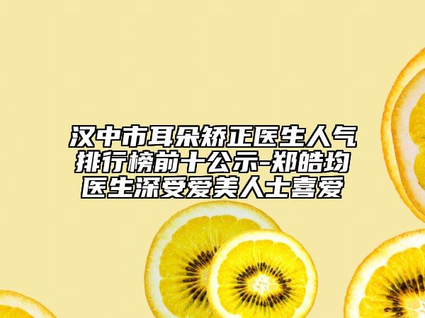 漢中市耳朵矯正醫(yī)生人氣排行榜前十公示-鄭皓均醫(yī)生深受愛美人士喜愛