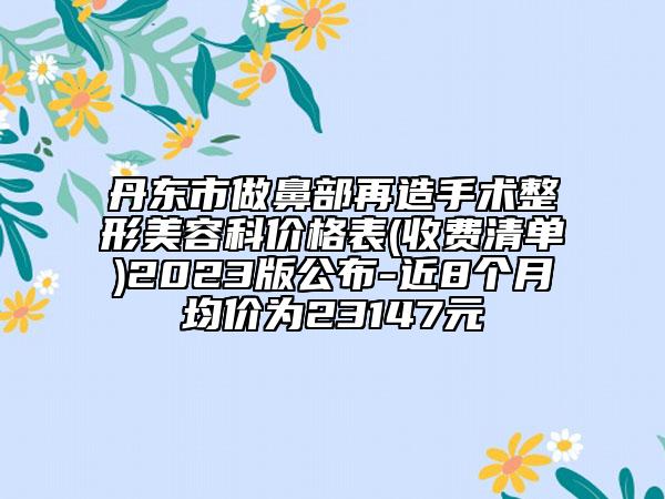 丹東市做鼻部再造手術(shù)整形美容科價(jià)格表(收費(fèi)清單)2023版公布-近8個(gè)月均價(jià)為23147元
