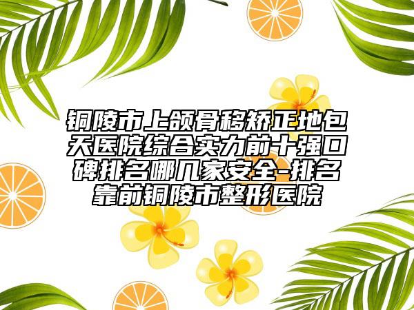 銅陵市上頜骨移矯正地包天醫(yī)院綜合實力前十強口碑排名哪幾家安全-排名靠前銅陵市整形醫(yī)院
