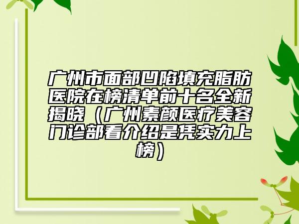 廣州市面部凹陷填充脂肪醫(yī)院在榜清單前十名全新揭曉（廣州素顏醫(yī)療美容門診部看介紹是憑實力上榜）