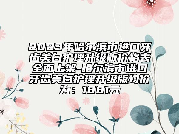 2023年哈爾濱市進(jìn)口牙齒美白護(hù)理升級(jí)版價(jià)格表全面上架-哈爾濱市進(jìn)口牙齒美白護(hù)理升級(jí)版均價(jià)為：1881元