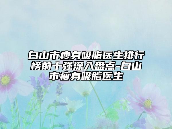 白山市瘦身吸脂醫(yī)生排行榜前十強深入盤點-白山市瘦身吸脂醫(yī)生