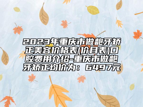 2023年重慶市做齙牙矯正美容價格表(價目表)口腔費用介紹-重慶市做齙牙矯正均價為：6497元