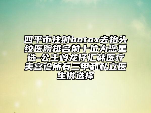 四平市注射botox去抬頭紋醫(yī)院排名前十位為您星選-公主嶺龍仔匯韓醫(yī)療美容診所有三甲和私立醫(yī)生供選擇
