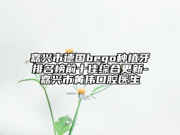 嘉興市德國bego種植牙排名榜前十佳綜合更新-嘉興市黃偉口腔醫(yī)生