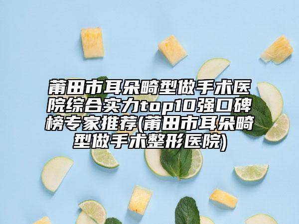 莆田市耳朵畸型做手術(shù)醫(yī)院綜合實(shí)力top10強(qiáng)口碑榜專家推薦(莆田市耳朵畸型做手術(shù)整形醫(yī)院)