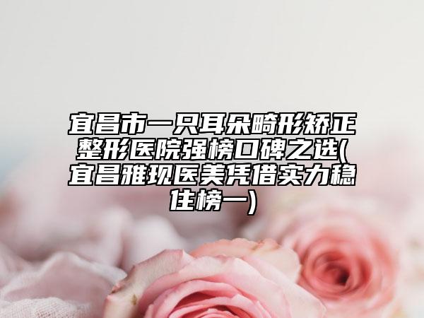 宜昌市一只耳朵畸形矯正整形醫(yī)院強榜口碑之選(宜昌雅現(xiàn)醫(yī)美憑借實力穩(wěn)住榜一)