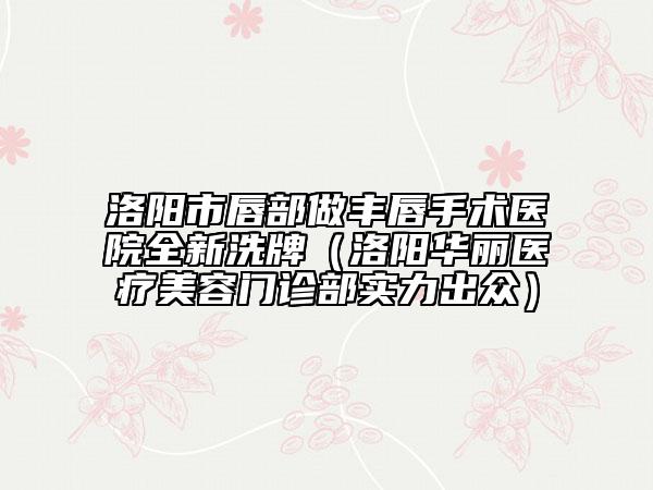 洛陽(yáng)市唇部做豐唇手術(shù)醫(yī)院全新洗牌（洛陽(yáng)華麗醫(yī)療美容門(mén)診部實(shí)力出眾）