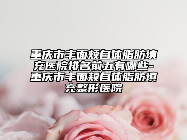 重慶市豐面頰自體脂肪填充醫(yī)院排名前五有哪些-重慶市豐面頰自體脂肪填充整形醫(yī)院