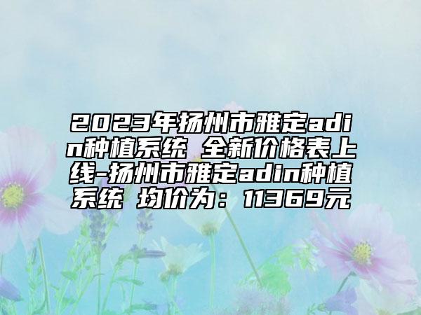 2023年揚(yáng)州市雅定adin種植系統(tǒng)?全新價(jià)格表上線-揚(yáng)州市雅定adin種植系統(tǒng)?均價(jià)為：11369元