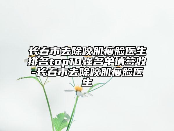 長春市去除咬肌瘦臉醫(yī)生排名top10強(qiáng)名單請(qǐng)簽收-長春市去除咬肌瘦臉醫(yī)生
