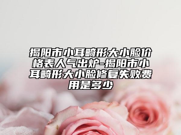 揭陽市小耳畸形大小臉價格表人氣出爐-揭陽市小耳畸形大小臉修復(fù)失敗費(fèi)用是多少