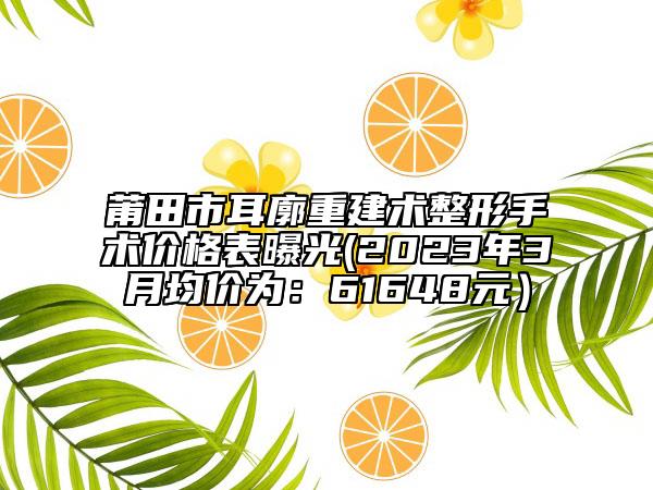 莆田市耳廓重建術(shù)整形手術(shù)價(jià)格表曝光(2023年3月均價(jià)為：61648元）