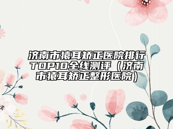 濟(jì)南市猿耳矯正醫(yī)院排行TOP10全線測評（濟(jì)南市猿耳矯正整形醫(yī)院）