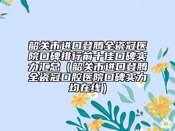 韶關(guān)市進(jìn)口登騰全瓷冠醫(yī)院口碑排行前十佳口碑實(shí)力匯總（韶關(guān)市進(jìn)口登騰全瓷冠口腔醫(yī)院口碑實(shí)力均在線）