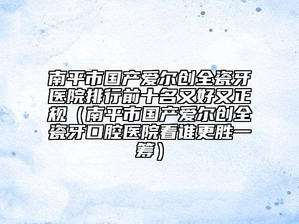 南平市國產(chǎn)愛爾創(chuàng)全瓷牙醫(yī)院排行前十名又好又正規(guī)（南平市國產(chǎn)愛爾創(chuàng)全瓷牙口腔醫(yī)院看誰更勝一籌）