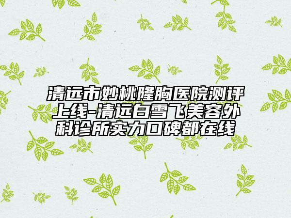 清遠(yuǎn)市妙桃隆胸醫(yī)院測評上線-清遠(yuǎn)白雪飛美容外科診所實力口碑都在線
