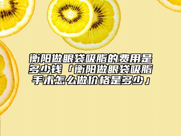 衡陽做眼袋吸脂的費用是多少錢「衡陽做眼袋吸脂手術(shù)怎么做價格是多少」