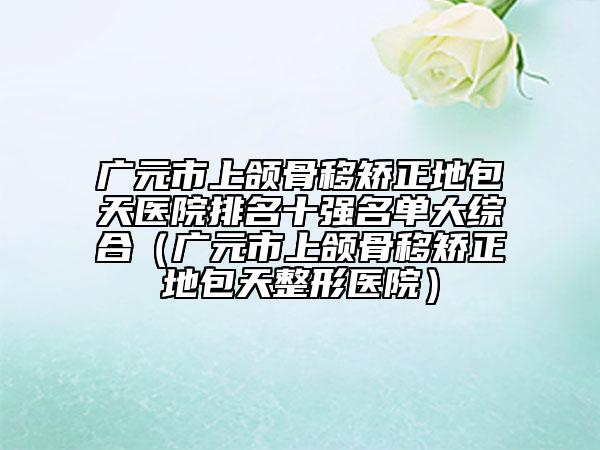 廣元市上頜骨移矯正地包天醫(yī)院排名十強名單大綜合（廣元市上頜骨移矯正地包天整形醫(yī)院）