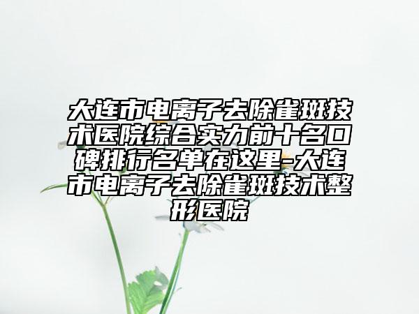 大連市電離子去除雀斑技術醫(yī)院綜合實力前十名口碑排行名單在這里-大連市電離子去除雀斑技術整形醫(yī)院