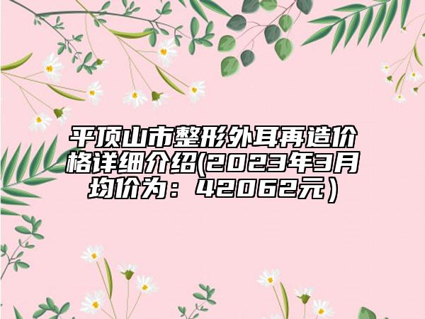 平頂山市整形外耳再造價格詳細介紹(2023年3月均價為：42062元）