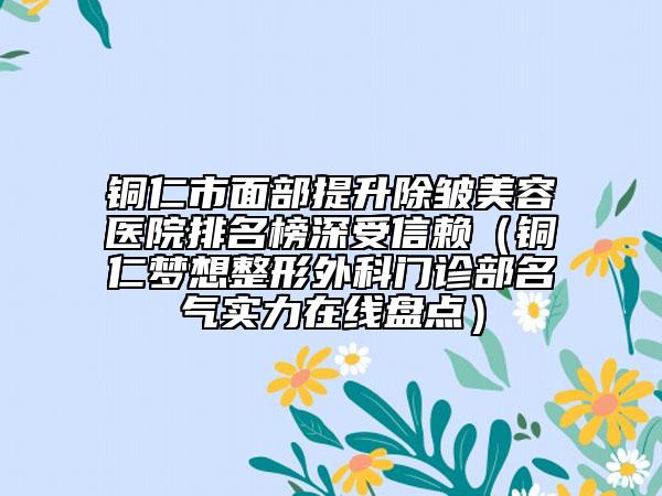 銅仁市面部提升除皺美容醫(yī)院排名榜深受信賴（銅仁夢(mèng)想整形外科門診部名氣實(shí)力在線盤點(diǎn)）