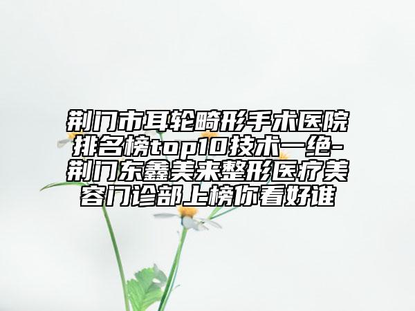 荊門市耳輪畸形手術(shù)醫(yī)院排名榜top10技術(shù)一絕-荊門東鑫美來整形醫(yī)療美容門診部上榜你看好誰
