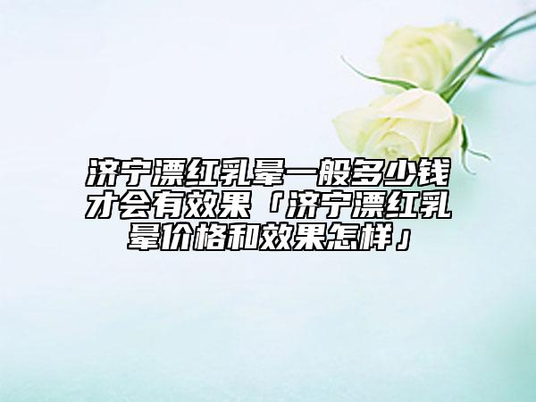 濟寧漂紅乳暈一般多少錢才會有效果「濟寧漂紅乳暈價格和效果怎樣」