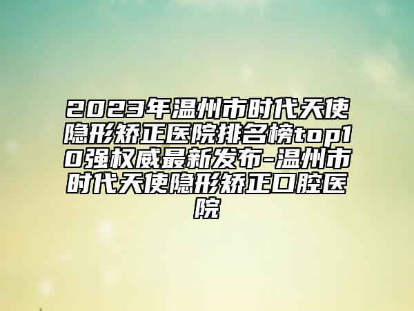 2023年溫州市時代天使隱形矯正醫(yī)院排名榜top10強權(quán)威最新發(fā)布-溫州市時代天使隱形矯正口腔醫(yī)院