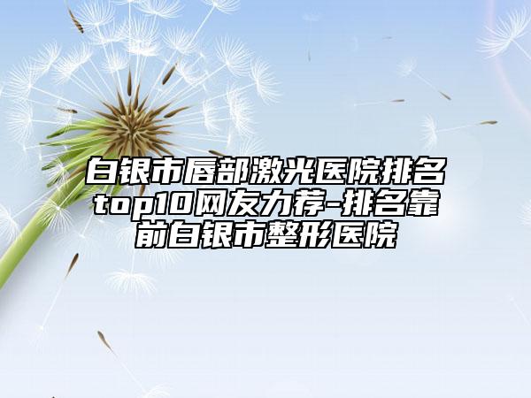 白銀市唇部激光醫(yī)院排名top10網(wǎng)友力薦-排名靠前白銀市整形醫(yī)院