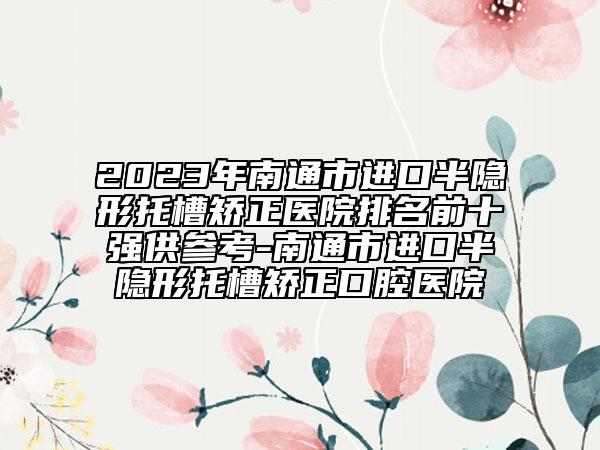2023年南通市進口半隱形托槽矯正醫(yī)院排名前十強供參考-南通市進口半隱形托槽矯正口腔醫(yī)院