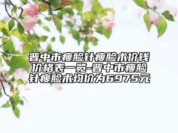 晉中市瘦臉針瘦臉術價錢價格表一覽-晉中市瘦臉針瘦臉術均價為6975元