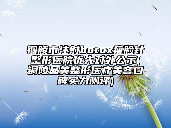 銅陵市注射botox瘦臉針整形醫(yī)院優(yōu)先對外公示(銅陵晶美整形醫(yī)療美容口碑實力測評)