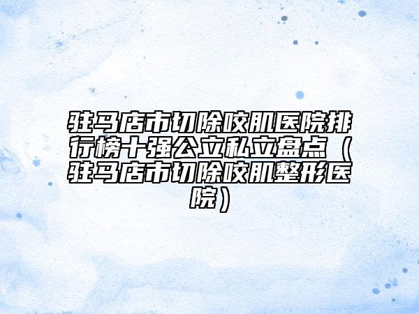 駐馬店市切除咬肌醫(yī)院排行榜十強(qiáng)公立私立盤點(diǎn)（駐馬店市切除咬肌整形醫(yī)院）
