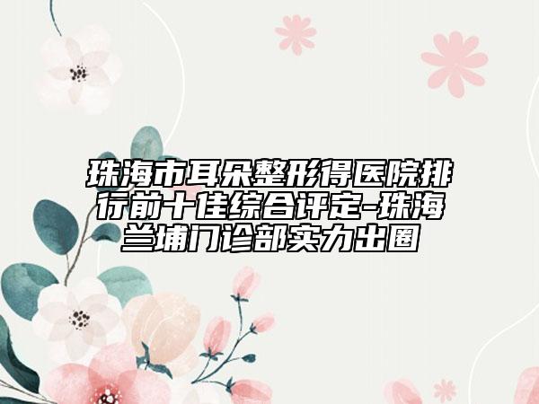 珠海市耳朵整形得醫(yī)院排行前十佳綜合評(píng)定-珠海蘭埔門診部實(shí)力出圈