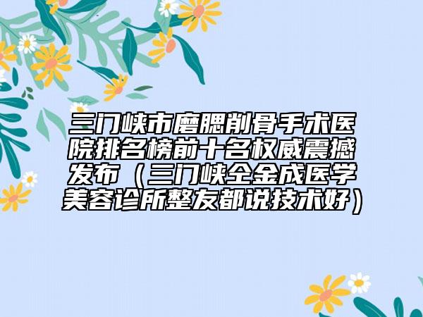 三門峽市磨腮削骨手術醫(yī)院排名榜前十名權威震撼發(fā)布（三門峽仝金成醫(yī)學美容診所整友都說技術好）