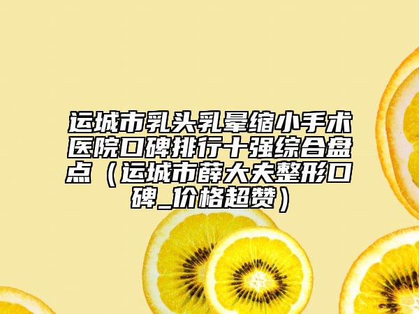 運城市乳頭乳暈縮小手術醫(yī)院口碑排行十強綜合盤點（運城市薛大夫整形口碑_價格超贊）