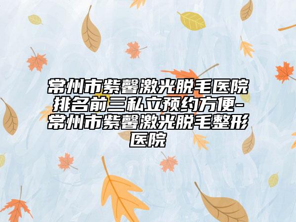 常州市紫馨激光脫毛醫(yī)院排名前三私立預(yù)約方便-常州市紫馨激光脫毛整形醫(yī)院