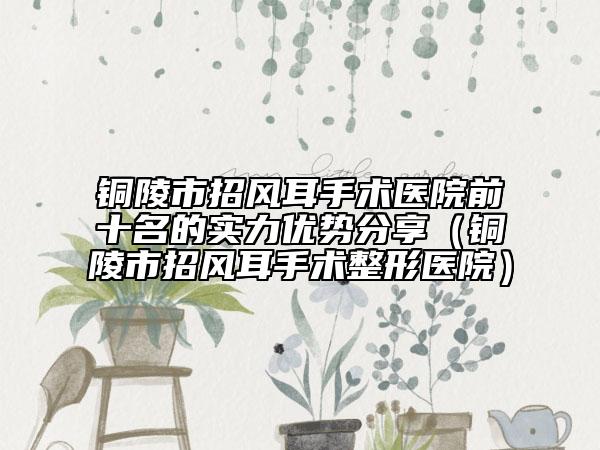 銅陵市招風(fēng)耳手術(shù)醫(yī)院前十名的實(shí)力優(yōu)勢(shì)分享（銅陵市招風(fēng)耳手術(shù)整形醫(yī)院）