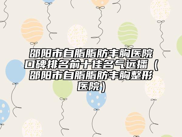 邵陽(yáng)市自脂脂肪豐胸醫(yī)院口碑排名前十佳名氣遠(yuǎn)播（邵陽(yáng)市自脂脂肪豐胸整形醫(yī)院）
